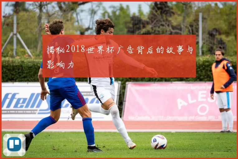 揭秘2018世界杯广告背后的故事与影响力