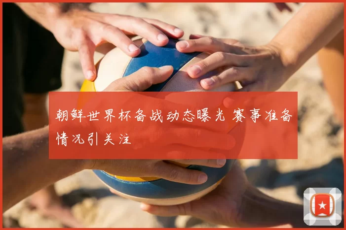 朝鲜世界杯备战动态曝光 赛事准备情况引关注