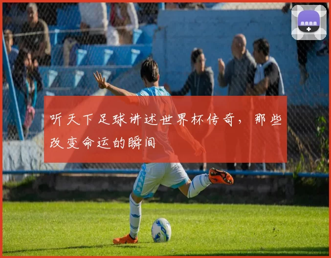 听天下足球讲述世界杯传奇，那些改变命运的瞬间