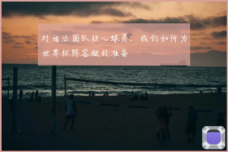 对话法国队核心球员:我们如何为世界杯阵容做好准备