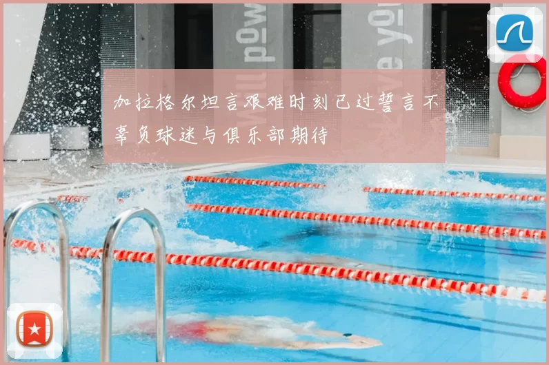 加拉格尔坦言艰难时刻已过誓言不辜负球迷与俱乐部期待